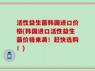 活性益生菌韩国进口价格(韩国进口活性益生菌价格来袭！赶快选购！)