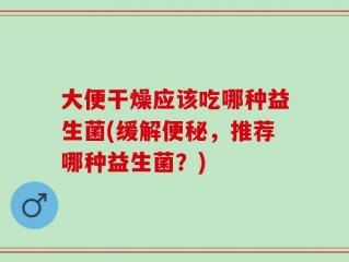 大便干燥应该吃哪种益生菌(缓解便秘，推荐哪种益生菌？)
