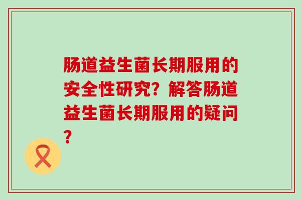 肠道益生菌长期服用的安全性研究?解答肠道益生菌长期服用的疑问? 肠道益生菌长期服用的安全性研究?解答肠道益生菌长期服用的疑问?