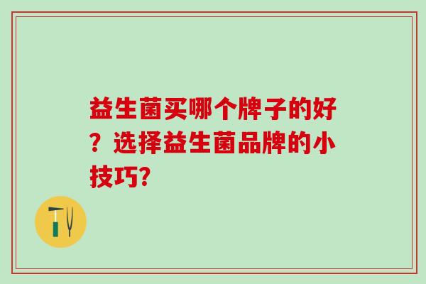 益生菌买哪个牌子的好?选择益生菌品牌的小技巧? 益生菌买哪个牌子的好?选择益生菌品牌的小技巧?