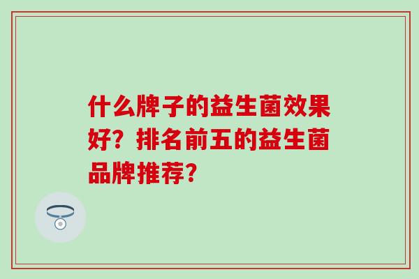 什么牌子的益生菌效果好?排名前五的益生菌品牌推荐? 什么牌子的益生菌效果好?排名前五的益生菌品牌推荐?