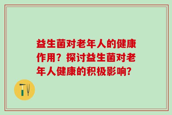 益生菌对老年人的健康作用?探讨益生菌对老年人健康的积极影响? 益生菌对老年人的健康作用?探讨益生菌对老年人健康的积极影响?
