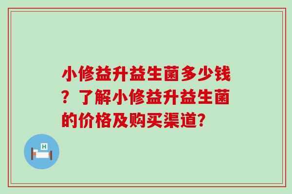 小修益升益生菌多少钱?了解小修益升益生菌的价格及购买渠道? 小修益升益生菌多少钱?了解小修益升益生菌的价格及购买渠道?