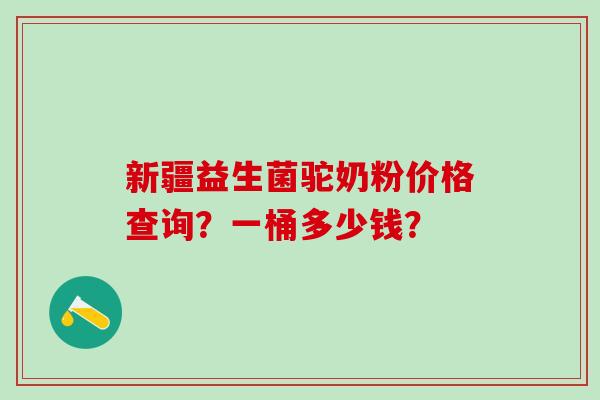 新疆益生菌驼奶粉价格查询?一桶多少钱? 新疆益生菌驼奶粉价格查询?一桶多少钱?