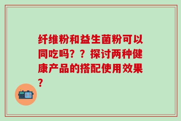 纤维粉和益生菌粉可以同吃吗??探讨两种健康产品的搭配使用效果? 纤维粉和益生菌粉可以同吃吗??探讨两种健康产品的搭配使用效果?
