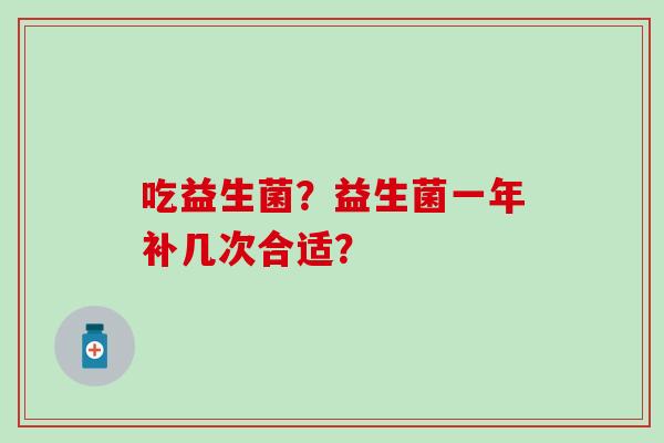 吃益生菌?益生菌一年补几次合适? 吃益生菌?益生菌一年补几次合适?