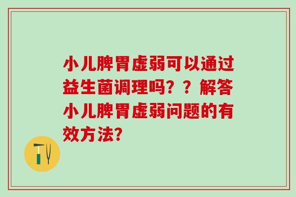 小儿脾胃虚弱可以通过益生菌调理吗??解答小儿脾胃虚弱问题的有效方法? 小儿脾胃虚弱可以通过益生菌调理吗??解答小儿脾胃虚弱问题的有效方法?