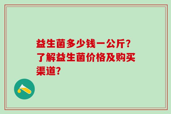 益生菌多少钱一公斤?了解益生菌价格及购买渠道? 益生菌多少钱一公斤?了解益生菌价格及购买渠道?