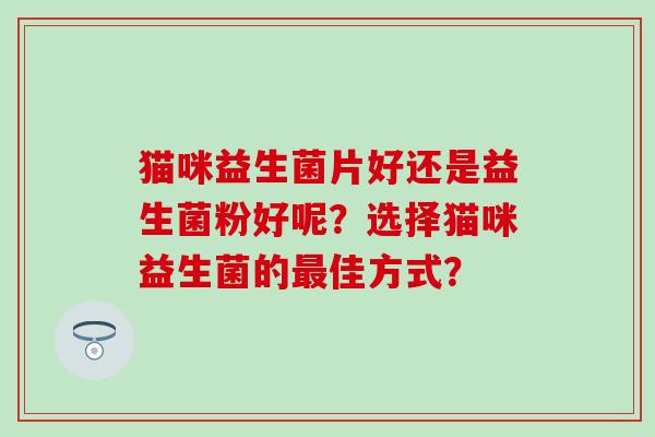 猫咪益生菌片好还是益生菌粉好呢?选择猫咪益生菌的佳方式? 猫咪益生菌片好还是益生菌粉好呢?选择猫咪益生菌的佳方式?