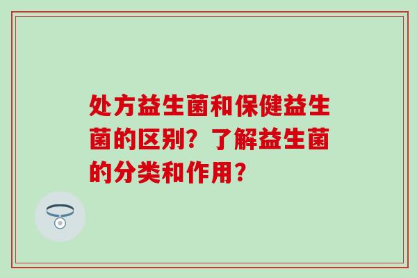 处方益生菌和保健益生菌的区别？了解益生菌的分类和作用？