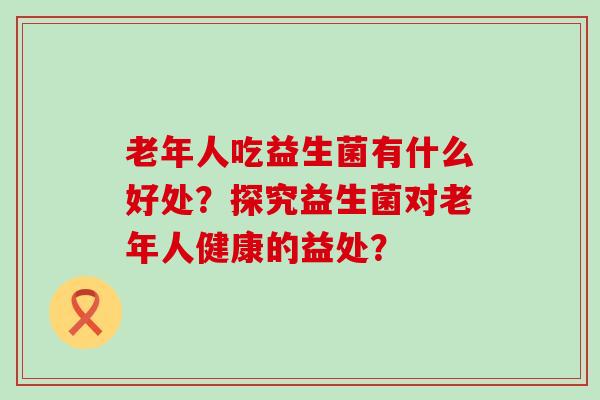 老年人吃益生菌有什么好处?探究益生菌对老年人健康的益处? 老年人吃益生菌有什么好处?探究益生菌对老年人健康的益处?