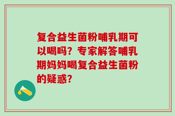 复合益生菌粉哺乳期可以喝吗?专家解答哺乳期妈妈喝复合益生菌粉的疑惑? 复合益生菌粉哺乳期可以喝吗?专家解答哺乳期妈妈喝复合益生菌粉的疑惑?
