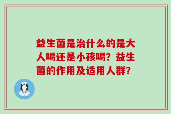 益生菌是什么的是大人喝还是小孩喝?益生菌的作用及适用人群? 益生菌是什么的是大人喝还是小孩喝?益生菌的作用及适用人群?