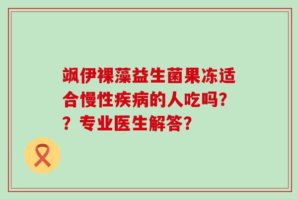 飒伊裸藻益生菌果冻适合慢性的人吃吗??专业医生解答? 飒伊裸藻益生菌果冻适合慢性的人吃吗??专业医生解答?