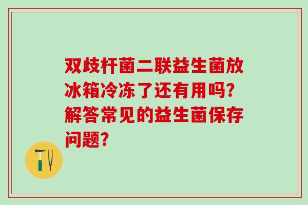 双歧杆菌二联益生菌放冰箱冷冻了还有用吗?解答常见的益生菌保存问题? 双歧杆菌二联益生菌放冰箱冷冻了还有用吗?解答常见的益生菌保存问题?