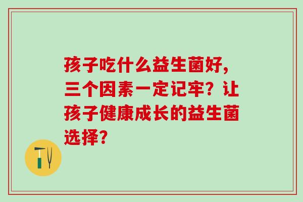 孩子吃什么益生菌好,三个因素一定记牢?让孩子健康成长的益生菌选择? 孩子吃什么益生菌好,三个因素一定记牢?让孩子健康成长的益生菌选择?