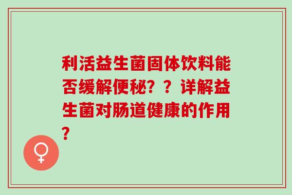 利活益生菌固体饮料能否缓解??详解益生菌对肠道健康的作用? 利活益生菌固体饮料能否缓解??详解益生菌对肠道健康的作用?