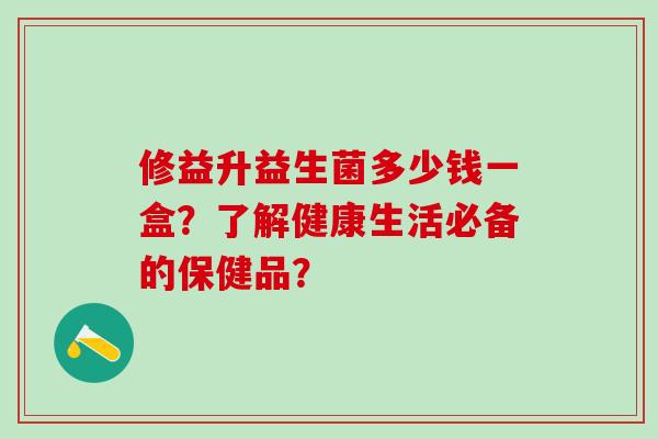 修益升益生菌多少钱一盒?了解健康生活必备的保健品? 修益升益生菌多少钱一盒?了解健康生活必备的保健品?