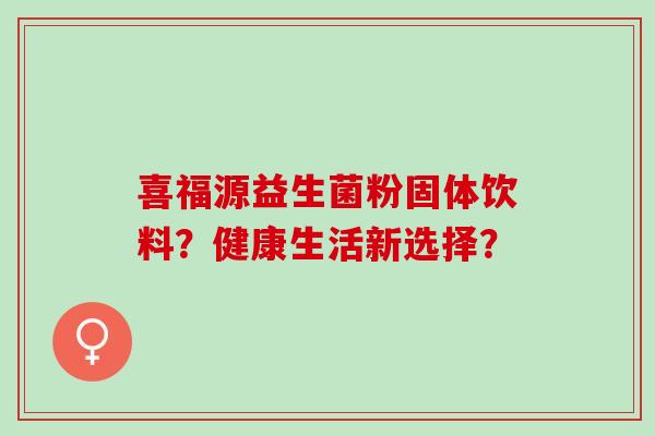 喜福源益生菌粉固体饮料?健康生活新选择? 喜福源益生菌粉固体饮料?健康生活新选择?