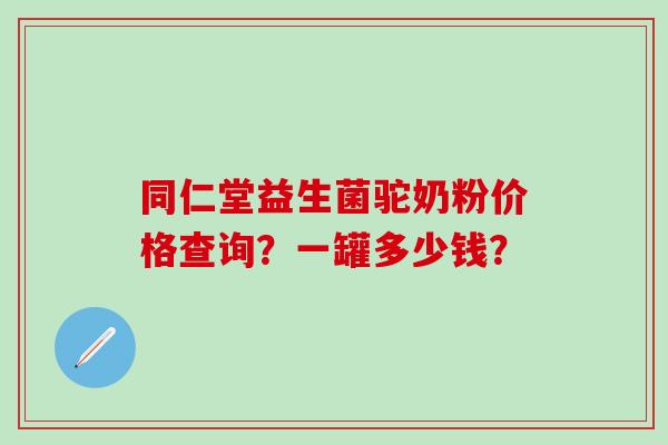 同仁堂益生菌驼奶粉价格查询?一罐多少钱? 同仁堂益生菌驼奶粉价格查询?一罐多少钱?