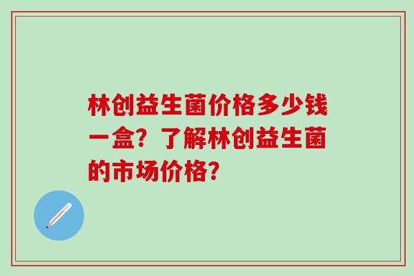 林创益生菌价格多少钱一盒?了解林创益生菌的市场价格? 林创益生菌价格多少钱一盒?了解林创益生菌的市场价格?