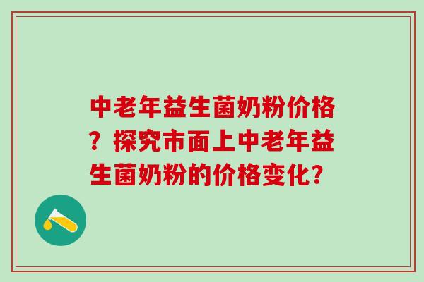 中老年益生菌奶粉价格?探究市面上中老年益生菌奶粉的价格变化? 中老年益生菌奶粉价格?探究市面上中老年益生菌奶粉的价格变化?