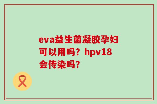 eva益生菌凝胶孕妇可以用吗?hpv18会传染吗? eva益生菌凝胶孕妇可以用吗?hpv18会传染吗?