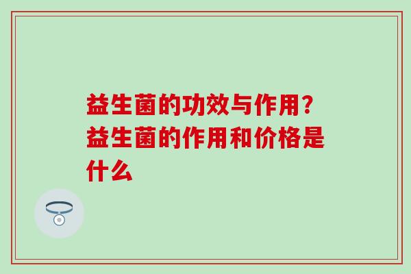 益生菌的功效与作用?益生菌的作用和价格是什么 益生菌的功效与作用?益生菌的作用和价格是什么