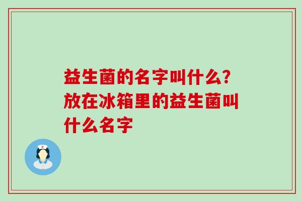 益生菌的名字叫什么?放在冰箱里的益生菌叫什么名字 益生菌的名字叫什么?放在冰箱里的益生菌叫什么名字