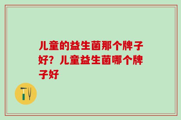 儿童的益生菌那个牌子好?儿童益生菌哪个牌子好 儿童的益生菌那个牌子好?儿童益生菌哪个牌子好