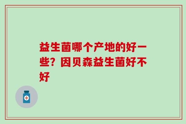 益生菌哪个产地的好一些?因贝森益生菌好不好 益生菌哪个产地的好一些?因贝森益生菌好不好