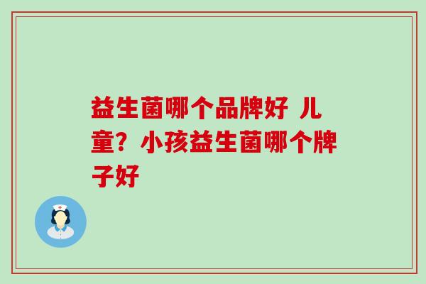 益生菌哪个品牌好 儿童?小孩益生菌哪个牌子好 益生菌哪个品牌好 儿童?小孩益生菌哪个牌子好