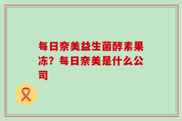 每日奈美益生菌酵素果冻?每日奈美是什么公司 每日奈美益生菌酵素果冻?每日奈美是什么公司