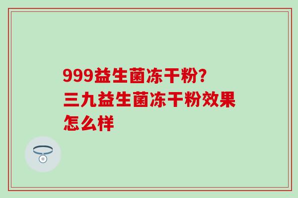 999益生菌冻干粉？三九益生菌冻干粉效果怎么样