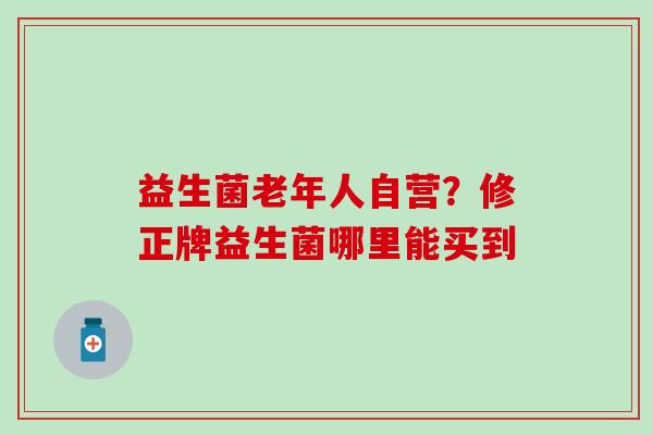益生菌老年人自营?修正牌益生菌哪里能买到 益生菌老年人自营?修正牌益生菌哪里能买到