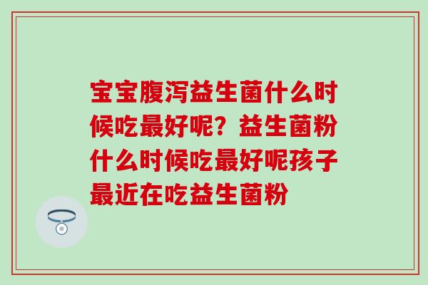 宝宝益生菌什么时候吃好呢?益生菌粉什么时候吃好呢孩子近在吃益生菌粉 宝宝益生菌什么时候吃好呢?益生菌粉什么时候吃好呢孩子近在吃益生菌粉
