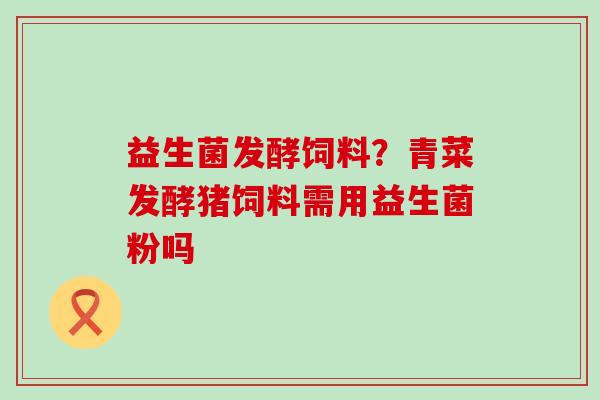 益生菌发酵饲料?青菜发酵猪饲料需用益生菌粉吗 益生菌发酵饲料?青菜发酵猪饲料需用益生菌粉吗