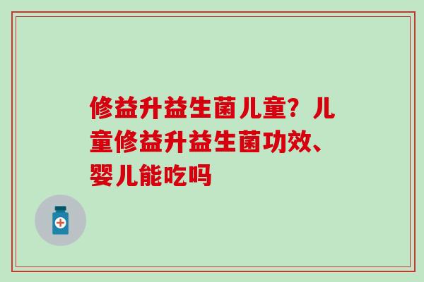 修益升益生菌儿童?儿童修益升益生菌功效、婴儿能吃吗 修益升益生菌儿童?儿童修益升益生菌功效、婴儿能吃吗