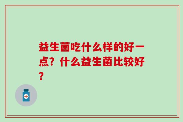 益生菌吃什么样的好一点?什么益生菌比较好? 益生菌吃什么样的好一点?什么益生菌比较好?