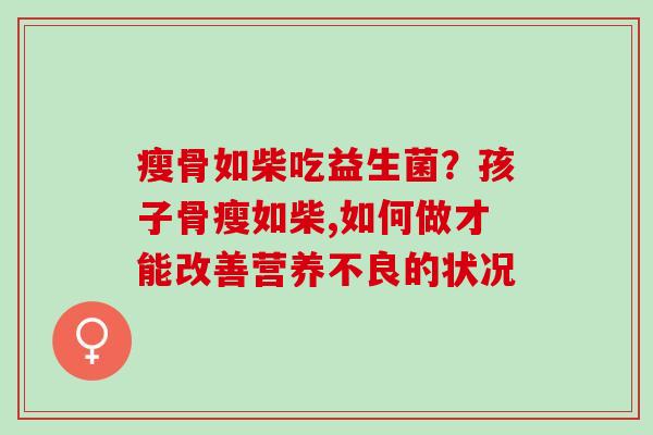 瘦骨如柴吃益生菌?孩子骨瘦如柴,如何做才能改善营养不良的状况 瘦骨如柴吃益生菌?孩子骨瘦如柴,如何做才能改善营养不良的状况