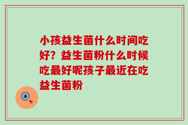 小孩益生菌什么时间吃好?益生菌粉什么时候吃好呢孩子近在吃益生菌粉 小孩益生菌什么时间吃好?益生菌粉什么时候吃好呢孩子近在吃益生菌粉