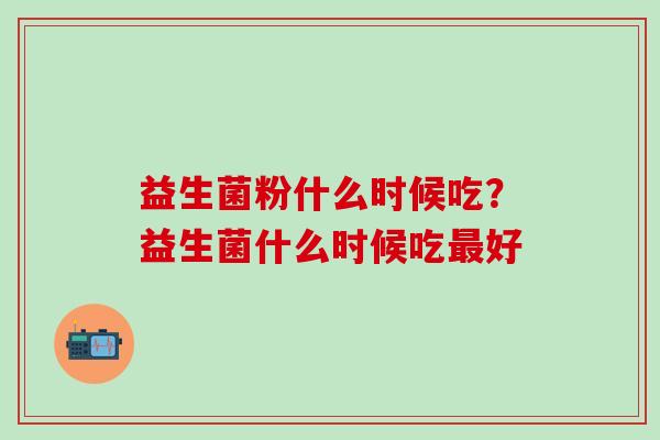 益生菌粉什么时候吃?益生菌什么时候吃好 益生菌粉什么时候吃?益生菌什么时候吃好
