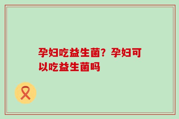 孕妇吃益生菌?孕妇可以吃益生菌吗 孕妇吃益生菌?孕妇可以吃益生菌吗