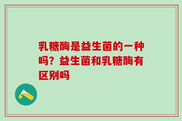 乳糖酶是益生菌的一种吗?益生菌和乳糖酶有区别吗 乳糖酶是益生菌的一种吗?益生菌和乳糖酶有区别吗