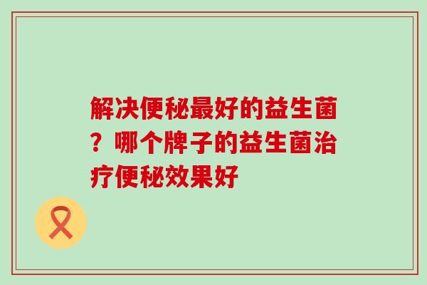 解决好的益生菌?哪个牌子的益生菌效果好 解决好的益生菌?哪个牌子的益生菌效果好