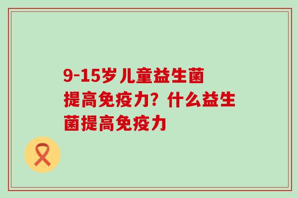 9-15岁儿童益生菌提高力?什么益生菌提高力 9-15岁儿童益生菌提高力?什么益生菌提高力