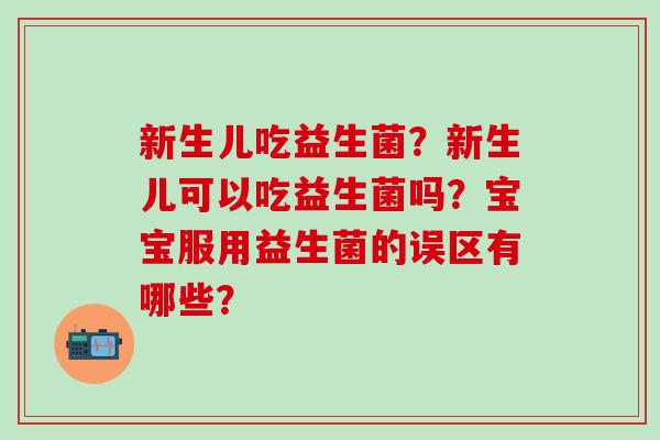 新生儿吃益生菌?新生儿可以吃益生菌吗?宝宝服用益生菌的误区有哪些? 新生儿吃益生菌?新生儿可以吃益生菌吗?宝宝服用益生菌的误区有哪些?