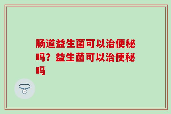 肠道益生菌可以吗?益生菌可以吗 肠道益生菌可以吗?益生菌可以吗