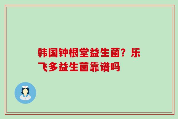 韩国钟根堂益生菌?乐飞多益生菌靠谱吗 韩国钟根堂益生菌?乐飞多益生菌靠谱吗