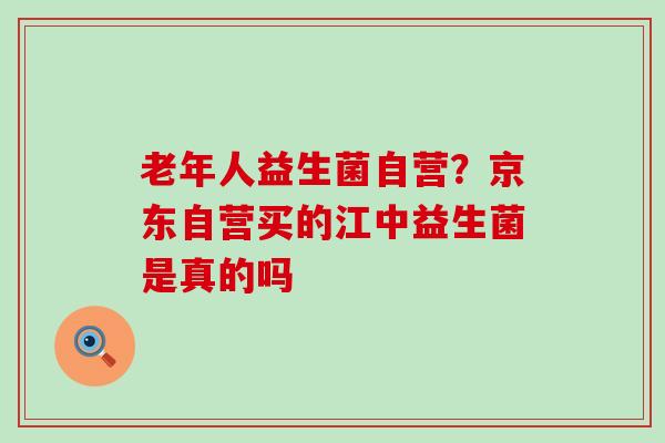 老年人益生菌自营?京东自营买的江中益生菌是真的吗 老年人益生菌自营?京东自营买的江中益生菌是真的吗